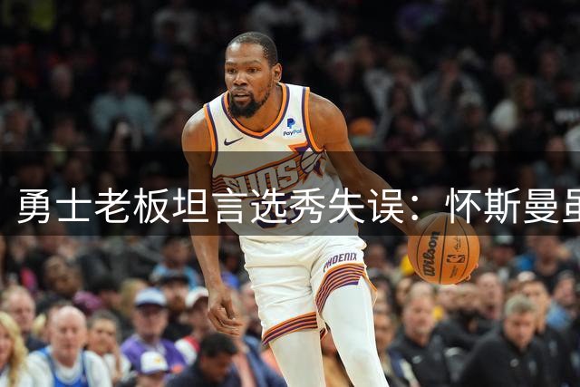 勇士老板坦言选秀失误：怀斯曼虽优秀但未能兑现预期