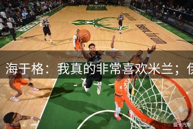 海于格：我真的非常喜欢米兰；伊布就是王者