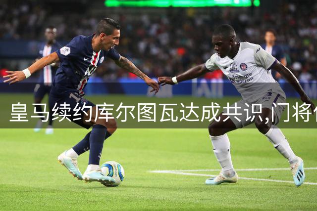 皇马续约库尔图瓦达成共识,门将位置稳固
