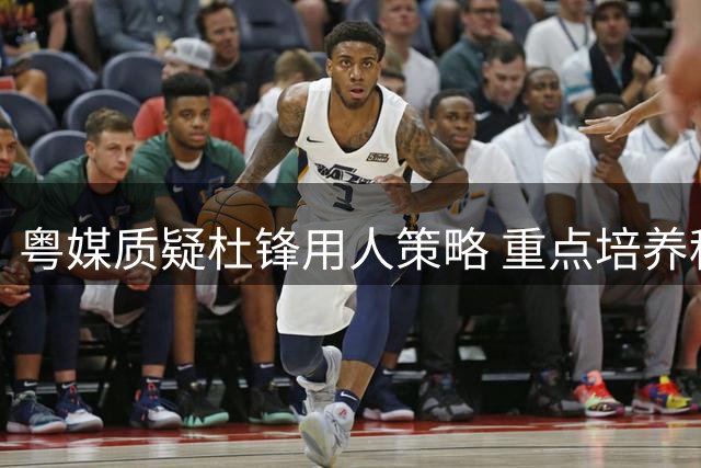 粤媒质疑杜锋用人策略 重点培养租借球员反失自家新星