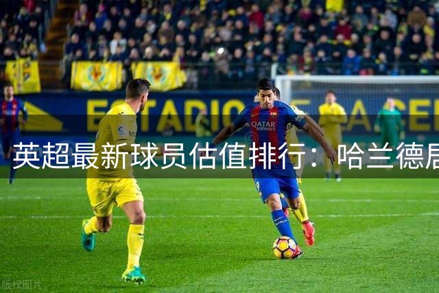 英超最新球员估值排行：哈兰德居首 前十均破亿元大关